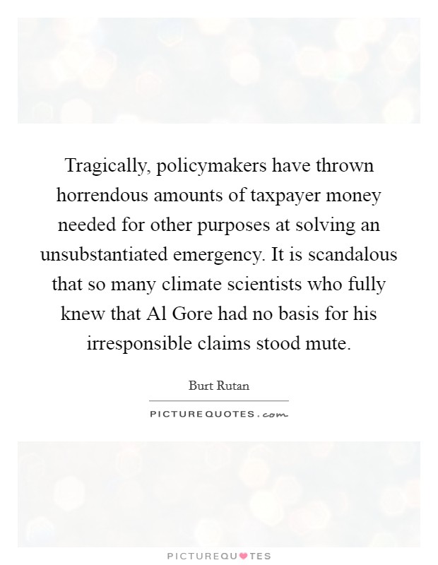 Tragically, policymakers have thrown horrendous amounts of taxpayer money needed for other purposes at solving an unsubstantiated emergency. It is scandalous that so many climate scientists who fully knew that Al Gore had no basis for his irresponsible claims stood mute. Picture Quote #1