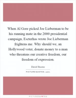 When Al Gore picked Joe Lieberman to be his running mate in the 2000 presidential campaign, Eszterhas wrote Joe Lieberman frightens me. Why should we, an Hollywood voter, donate money to a man who threatens our creative freedom, our freedom of expression Picture Quote #1