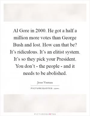 Al Gore in 2000. He got a half a million more votes than George Bush and lost. How can that be? It’s ridiculous. It’s an elitist system. It’s so they pick your President. You don’t - the people - and it needs to be abolished Picture Quote #1
