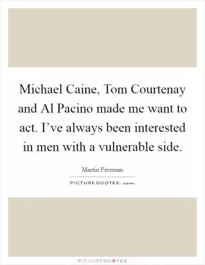 Michael Caine, Tom Courtenay and Al Pacino made me want to act. I’ve always been interested in men with a vulnerable side Picture Quote #1