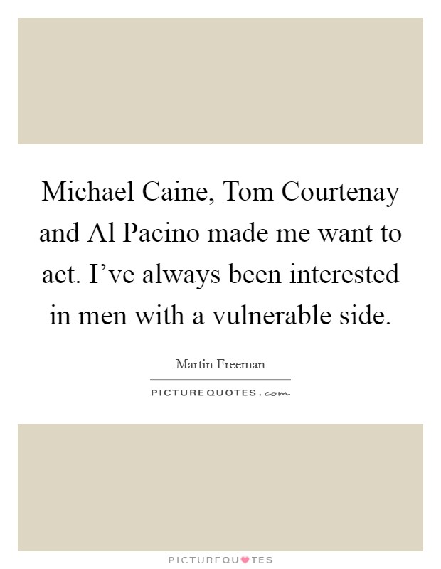 Michael Caine, Tom Courtenay and Al Pacino made me want to act. I've always been interested in men with a vulnerable side. Picture Quote #1