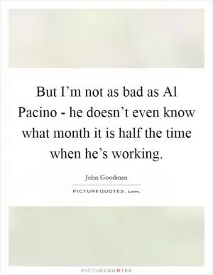 But I’m not as bad as Al Pacino - he doesn’t even know what month it is half the time when he’s working Picture Quote #1