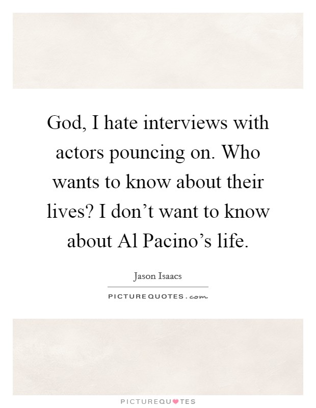 God, I hate interviews with actors pouncing on. Who wants to know about their lives? I don't want to know about Al Pacino's life. Picture Quote #1
