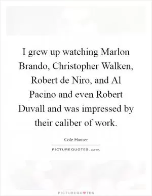 I grew up watching Marlon Brando, Christopher Walken, Robert de Niro, and Al Pacino and even Robert Duvall and was impressed by their caliber of work Picture Quote #1