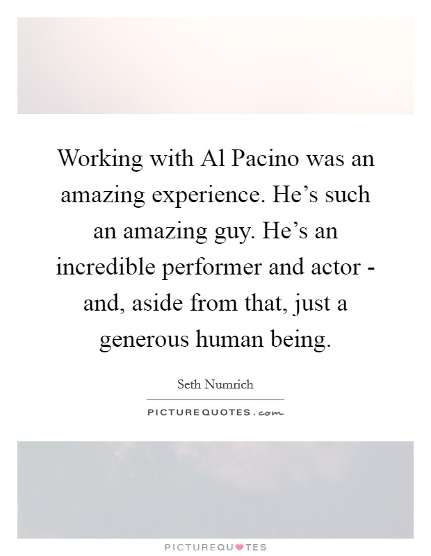Working with Al Pacino was an amazing experience. He's such an amazing guy. He's an incredible performer and actor - and, aside from that, just a generous human being. Picture Quote #1