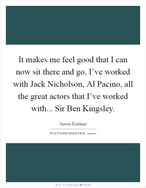It makes me feel good that I can now sit there and go, I’ve worked with Jack Nicholson, Al Pacino, all the great actors that I’ve worked with... Sir Ben Kingsley Picture Quote #1