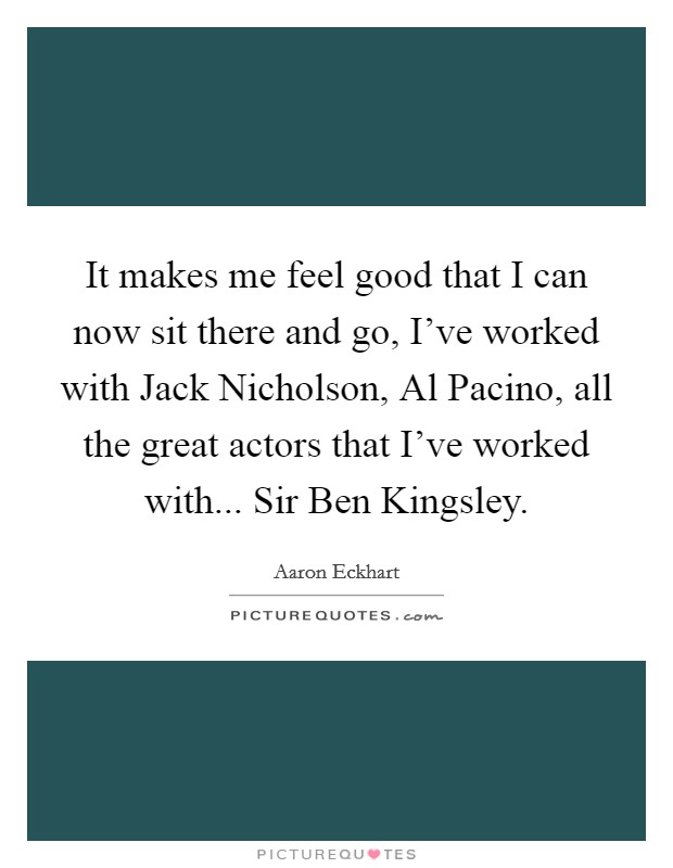 It makes me feel good that I can now sit there and go, I've worked with Jack Nicholson, Al Pacino, all the great actors that I've worked with... Sir Ben Kingsley. Picture Quote #1