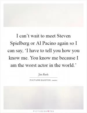 I can’t wait to meet Steven Spielberg or Al Pacino again so I can say, ‘I have to tell you how you know me. You know me because I am the worst actor in the world.’ Picture Quote #1