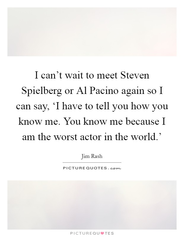 I can't wait to meet Steven Spielberg or Al Pacino again so I can say, ‘I have to tell you how you know me. You know me because I am the worst actor in the world.' Picture Quote #1