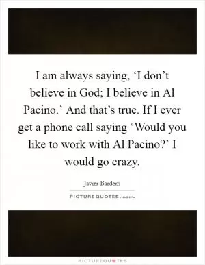 I am always saying, ‘I don’t believe in God; I believe in Al Pacino.’ And that’s true. If I ever get a phone call saying ‘Would you like to work with Al Pacino?’ I would go crazy Picture Quote #1
