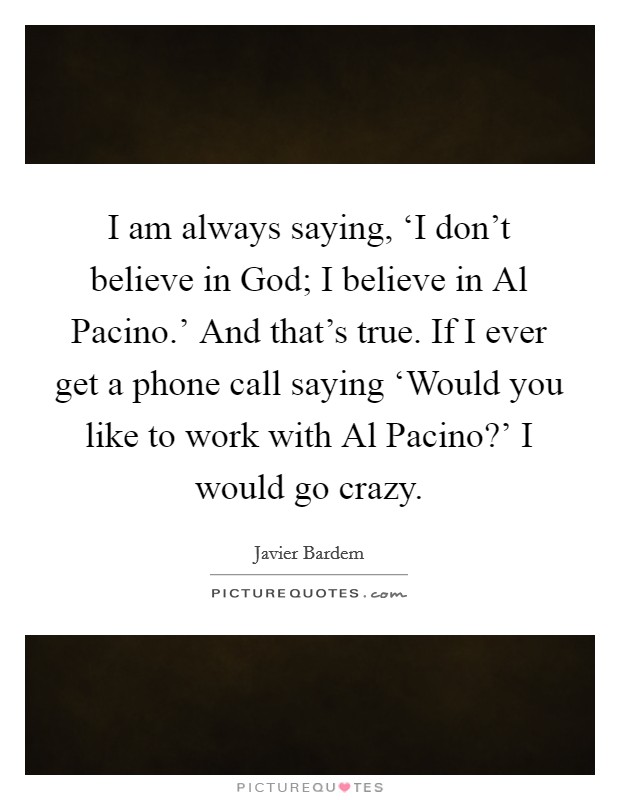 I am always saying, ‘I don't believe in God; I believe in Al Pacino.' And that's true. If I ever get a phone call saying ‘Would you like to work with Al Pacino?' I would go crazy. Picture Quote #1