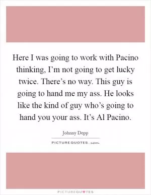 Here I was going to work with Pacino thinking, I’m not going to get lucky twice. There’s no way. This guy is going to hand me my ass. He looks like the kind of guy who’s going to hand you your ass. It’s Al Pacino Picture Quote #1