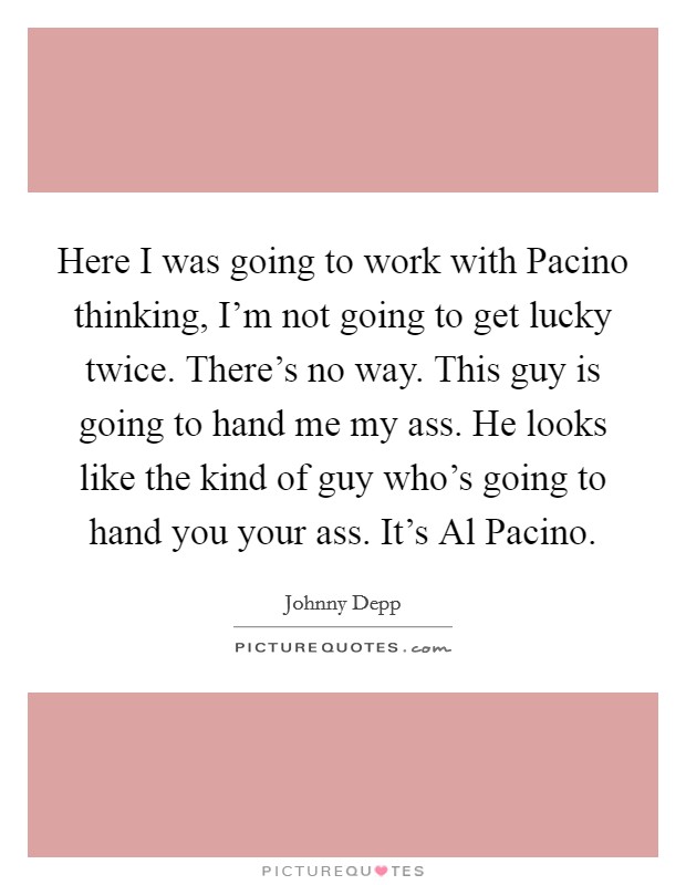 Here I was going to work with Pacino thinking, I'm not going to get lucky twice. There's no way. This guy is going to hand me my ass. He looks like the kind of guy who's going to hand you your ass. It's Al Pacino. Picture Quote #1