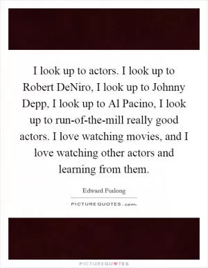 I look up to actors. I look up to Robert DeNiro, I look up to Johnny Depp, I look up to Al Pacino, I look up to run-of-the-mill really good actors. I love watching movies, and I love watching other actors and learning from them Picture Quote #1