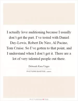 I actually love auditioning because I usually don’t get the part. I’ve tested with Daniel Day-Lewis, Robert De Niro, Al Pacino, Tom Cruise. So I’ve gotten to that point, and I understand when I don’t get it. There are a lot of very talented people out there Picture Quote #1