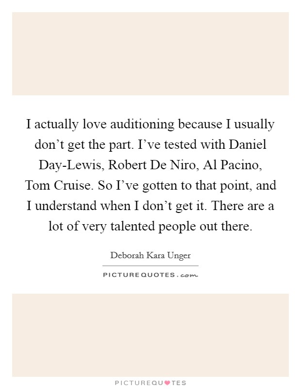 I actually love auditioning because I usually don't get the part. I've tested with Daniel Day-Lewis, Robert De Niro, Al Pacino, Tom Cruise. So I've gotten to that point, and I understand when I don't get it. There are a lot of very talented people out there. Picture Quote #1
