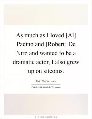 As much as I loved [Al] Pacino and [Robert] De Niro and wanted to be a dramatic actor, I also grew up on sitcoms Picture Quote #1