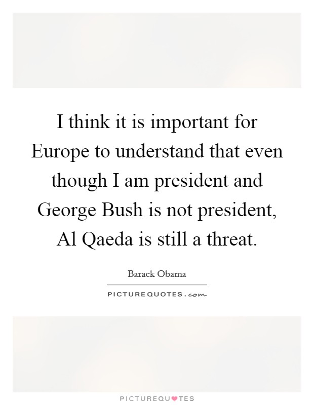 I think it is important for Europe to understand that even though I am president and George Bush is not president, Al Qaeda is still a threat. Picture Quote #1