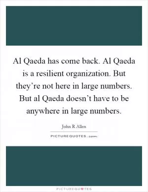Al Qaeda has come back. Al Qaeda is a resilient organization. But they’re not here in large numbers. But al Qaeda doesn’t have to be anywhere in large numbers Picture Quote #1