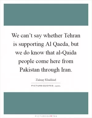 We can’t say whether Tehran is supporting Al Qaeda, but we do know that al-Qaida people come here from Pakistan through Iran Picture Quote #1