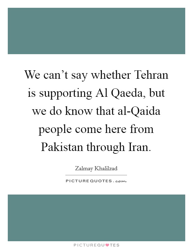 We can't say whether Tehran is supporting Al Qaeda, but we do know that al-Qaida people come here from Pakistan through Iran. Picture Quote #1