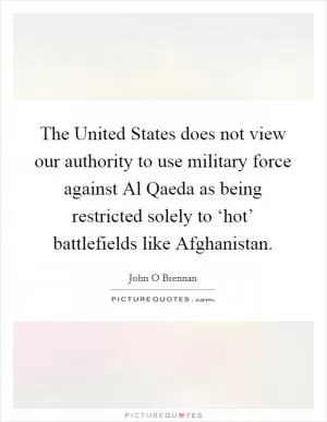 The United States does not view our authority to use military force against Al Qaeda as being restricted solely to ‘hot’ battlefields like Afghanistan Picture Quote #1