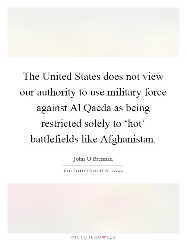 The United States does not view our authority to use military force against Al Qaeda as being restricted solely to ‘hot' battlefields like Afghanistan. Picture Quote #1