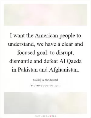 I want the American people to understand, we have a clear and focused goal: to disrupt, dismantle and defeat Al Qaeda in Pakistan and Afghanistan Picture Quote #1