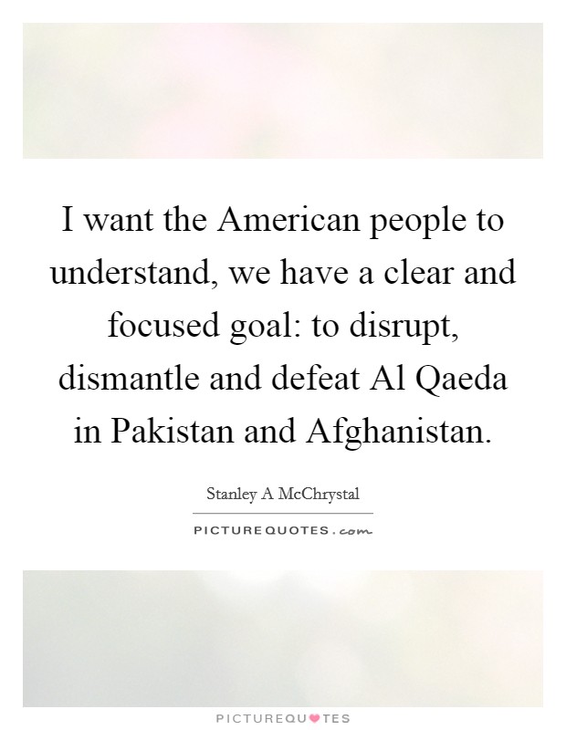 I want the American people to understand, we have a clear and focused goal: to disrupt, dismantle and defeat Al Qaeda in Pakistan and Afghanistan. Picture Quote #1
