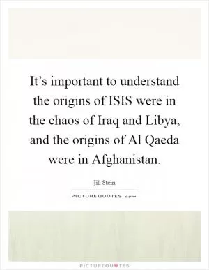 It’s important to understand the origins of ISIS were in the chaos of Iraq and Libya, and the origins of Al Qaeda were in Afghanistan Picture Quote #1