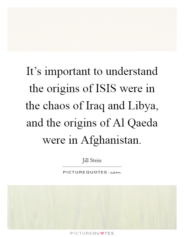 It's important to understand the origins of ISIS were in the chaos of Iraq and Libya, and the origins of Al Qaeda were in Afghanistan. Picture Quote #1