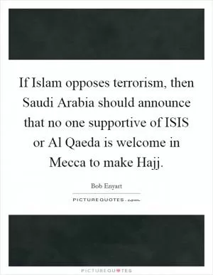 If Islam opposes terrorism, then Saudi Arabia should announce that no one supportive of ISIS or Al Qaeda is welcome in Mecca to make Hajj Picture Quote #1