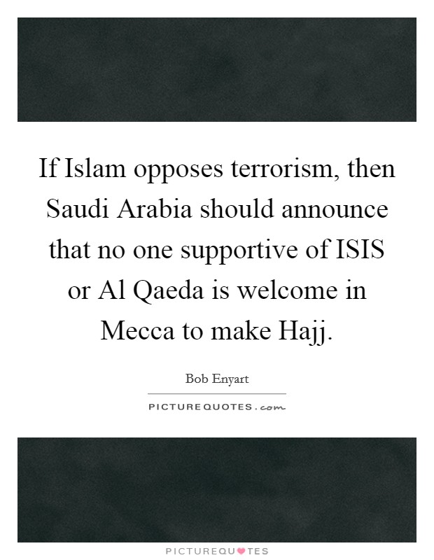 If Islam opposes terrorism, then Saudi Arabia should announce that no one supportive of ISIS or Al Qaeda is welcome in Mecca to make Hajj. Picture Quote #1