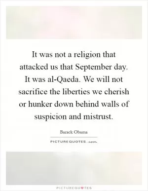 It was not a religion that attacked us that September day. It was al-Qaeda. We will not sacrifice the liberties we cherish or hunker down behind walls of suspicion and mistrust Picture Quote #1