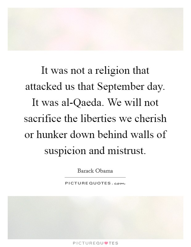 It was not a religion that attacked us that September day. It was al-Qaeda. We will not sacrifice the liberties we cherish or hunker down behind walls of suspicion and mistrust. Picture Quote #1