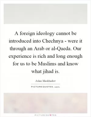 A foreign ideology cannot be introduced into Chechnya - were it through an Arab or al-Qaeda. Our experience is rich and long enough for us to be Muslims and know what jihad is Picture Quote #1