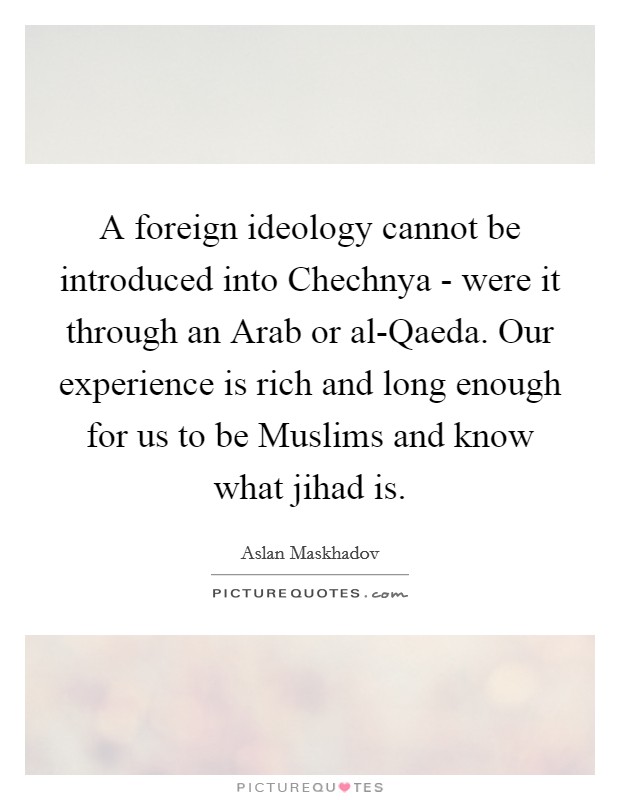 A foreign ideology cannot be introduced into Chechnya - were it through an Arab or al-Qaeda. Our experience is rich and long enough for us to be Muslims and know what jihad is. Picture Quote #1