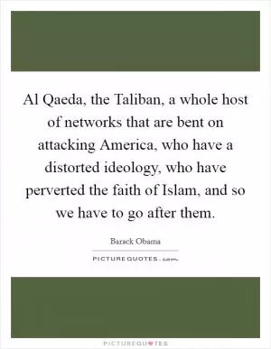 Al Qaeda, the Taliban, a whole host of networks that are bent on attacking America, who have a distorted ideology, who have perverted the faith of Islam, and so we have to go after them Picture Quote #1