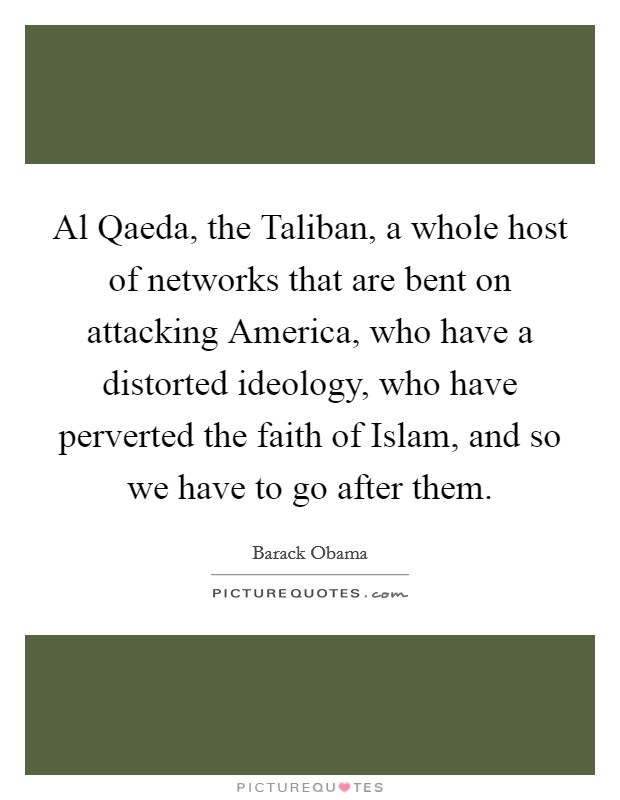 Al Qaeda, the Taliban, a whole host of networks that are bent on attacking America, who have a distorted ideology, who have perverted the faith of Islam, and so we have to go after them. Picture Quote #1