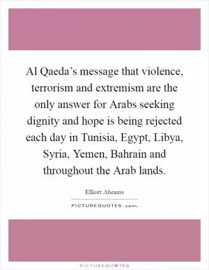 Al Qaeda’s message that violence, terrorism and extremism are the only answer for Arabs seeking dignity and hope is being rejected each day in Tunisia, Egypt, Libya, Syria, Yemen, Bahrain and throughout the Arab lands Picture Quote #1