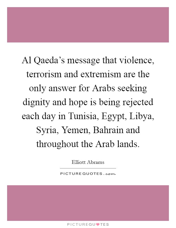 Al Qaeda's message that violence, terrorism and extremism are the only answer for Arabs seeking dignity and hope is being rejected each day in Tunisia, Egypt, Libya, Syria, Yemen, Bahrain and throughout the Arab lands. Picture Quote #1