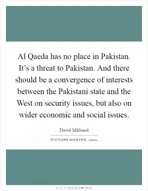 Al Qaeda has no place in Pakistan. It’s a threat to Pakistan. And there should be a convergence of interests between the Pakistani state and the West on security issues, but also on wider economic and social issues Picture Quote #1