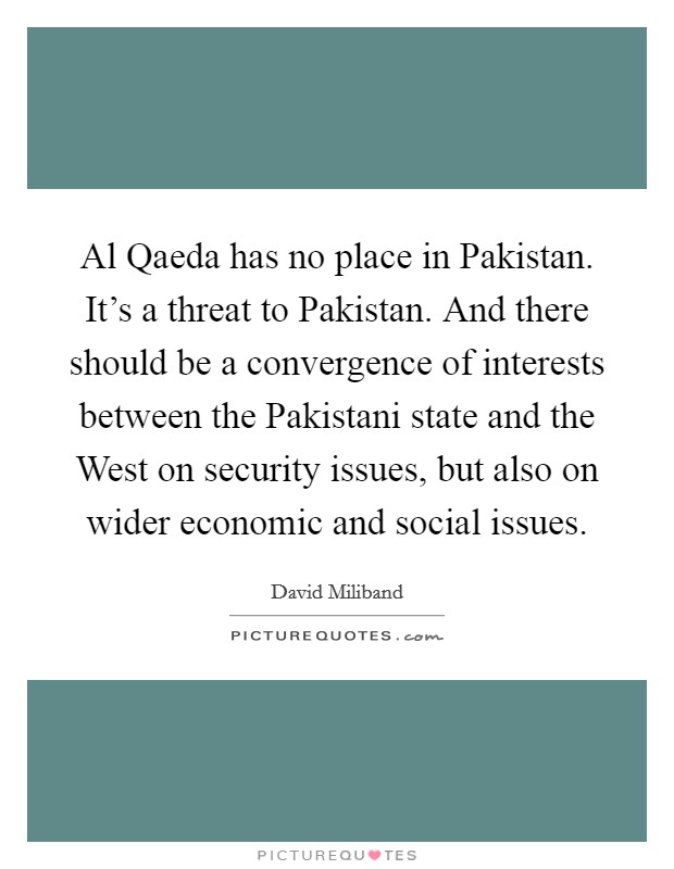 Al Qaeda has no place in Pakistan. It's a threat to Pakistan. And there should be a convergence of interests between the Pakistani state and the West on security issues, but also on wider economic and social issues. Picture Quote #1