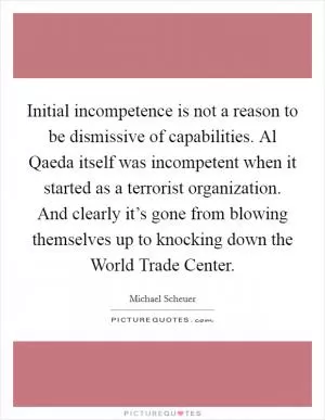 Initial incompetence is not a reason to be dismissive of capabilities. Al Qaeda itself was incompetent when it started as a terrorist organization. And clearly it’s gone from blowing themselves up to knocking down the World Trade Center Picture Quote #1