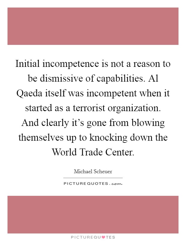 Initial incompetence is not a reason to be dismissive of capabilities. Al Qaeda itself was incompetent when it started as a terrorist organization. And clearly it's gone from blowing themselves up to knocking down the World Trade Center. Picture Quote #1