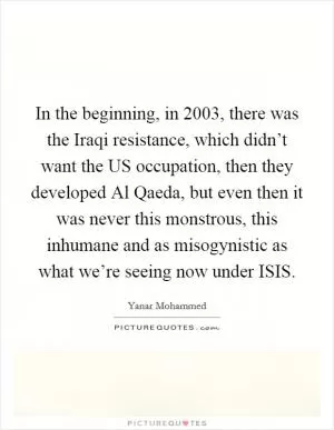 In the beginning, in 2003, there was the Iraqi resistance, which didn’t want the US occupation, then they developed Al Qaeda, but even then it was never this monstrous, this inhumane and as misogynistic as what we’re seeing now under ISIS Picture Quote #1