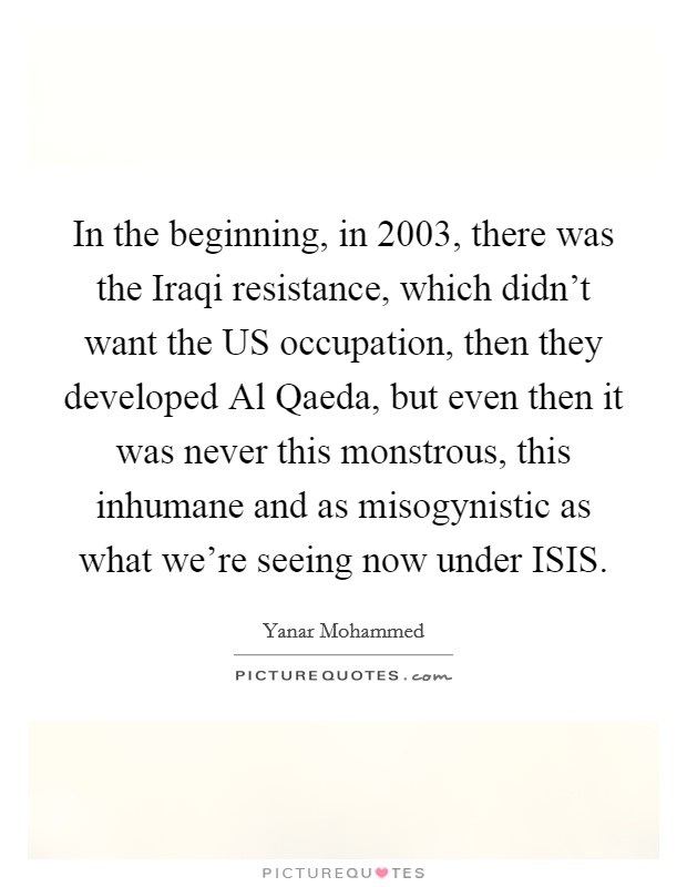 In the beginning, in 2003, there was the Iraqi resistance, which didn't want the US occupation, then they developed Al Qaeda, but even then it was never this monstrous, this inhumane and as misogynistic as what we're seeing now under ISIS. Picture Quote #1
