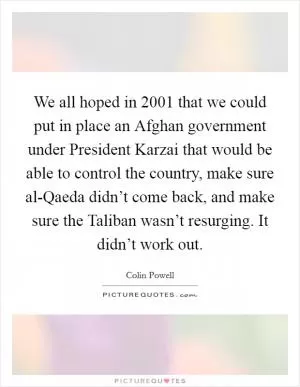 We all hoped in 2001 that we could put in place an Afghan government under President Karzai that would be able to control the country, make sure al-Qaeda didn’t come back, and make sure the Taliban wasn’t resurging. It didn’t work out Picture Quote #1