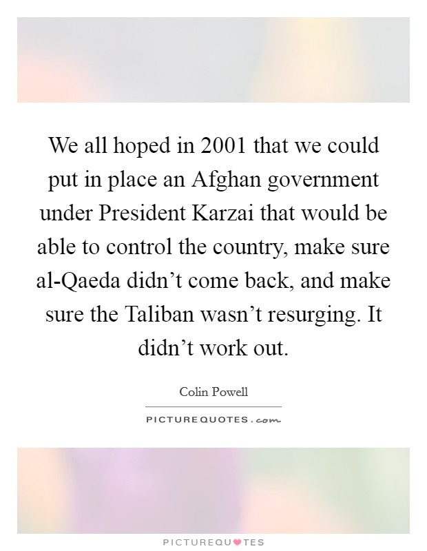 We all hoped in 2001 that we could put in place an Afghan government under President Karzai that would be able to control the country, make sure al-Qaeda didn't come back, and make sure the Taliban wasn't resurging. It didn't work out. Picture Quote #1