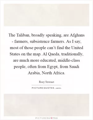 The Taliban, broadly speaking, are Afghans - farmers, subsistence farmers. As I say, most of those people can’t find the United States on the map. Al Qaeda, traditionally, are much more educated, middle-class people, often from Egypt, from Saudi Arabia, North Africa Picture Quote #1
